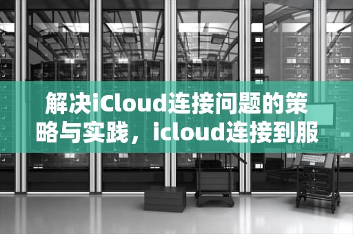 解决iCloud连接问题的策略与实践，icloud连接到服务器时出现问题