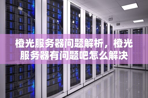 橙光服务器问题解析，橙光服务器有问题吧怎么解决