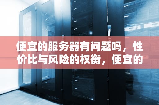 便宜的服务器有问题吗，性价比与风险的权衡，便宜的服务器有问题吗知乎