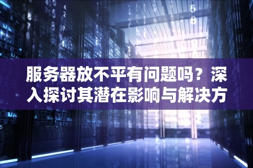 服务器放不平有问题吗？深入探讨其潜在影响与解决方案，服务器放不平有问题吗怎么解决