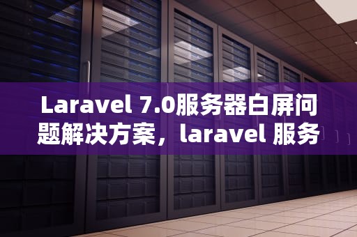 Laravel 7.0服务器白屏问题解决方案，laravel 服务