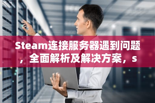 Steam连接服务器遇到问题，全面解析及解决方案，staem链接服务器错误