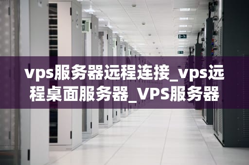 vps服务器远程连接_vps远程桌面服务器_VPS服务器远程连接的全面指南