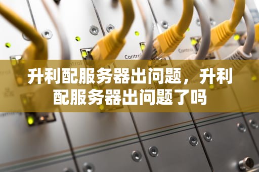 升利配服务器出问题，升利配服务器出问题了吗