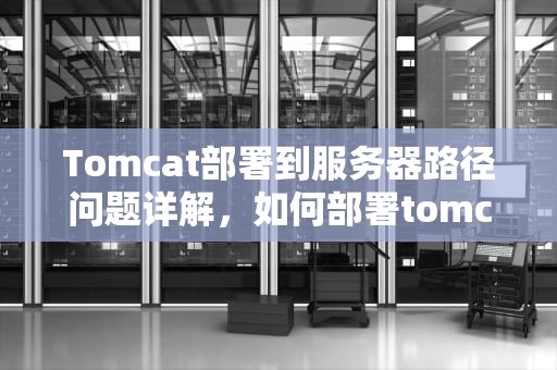 Tomcat部署到服务器路径问题详解，如何部署tomcat服务器