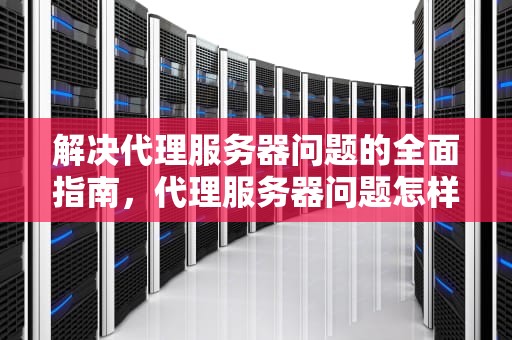 解决代理服务器问题的全面指南，代理服务器问题怎样解决的