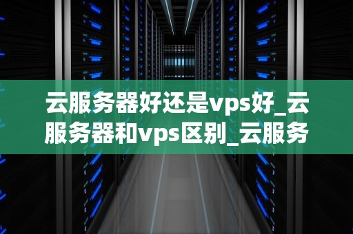 云服务器好还是vps好_云服务器和vps区别_云服务器与VPS的优劣比较及其选择