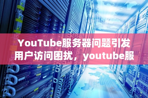 YouTube服务器问题引发用户访问困扰，youtube服务器出现问题400
