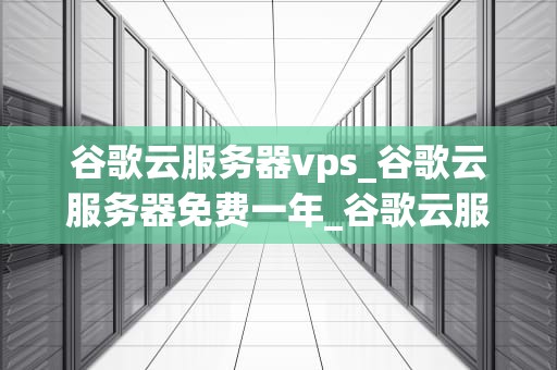 谷歌云服务器vps_谷歌云服务器免费一年_谷歌云服务器VPS的全面解析