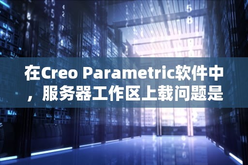 在Creo Parametric软件中，服务器工作区上载问题是一个常见且复杂的技术难题。本文将详细探讨这一问题的各个方面，包括原因、影响及解决方案。，creo服务器管理在哪?