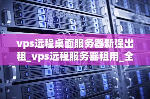 vps远程桌面服务器新强出租_vps远程服务器租用_全新体验，高效稳定——VPS远程桌面服务器新强出租