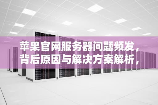 苹果官网服务器问题频发，背后原因与解决方案解析，苹果官网服务器有问题怎么办