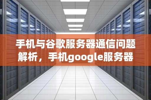 手机与谷歌服务器通信问题解析，手机google服务器通信出问题怎么解决