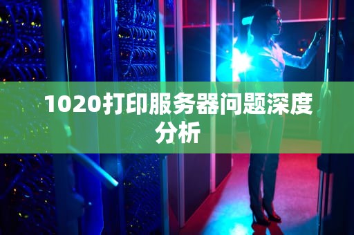 1020打印服务器问题深度分析
