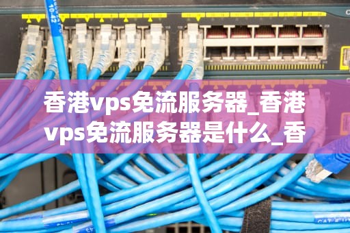 香港vps免流服务器_香港vps免流服务器是什么_香港VPS免流服务器的全面解析