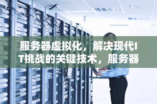 服务器虚拟化，解决现代IT挑战的关键技术，服务器虚拟化解决的问题有哪些