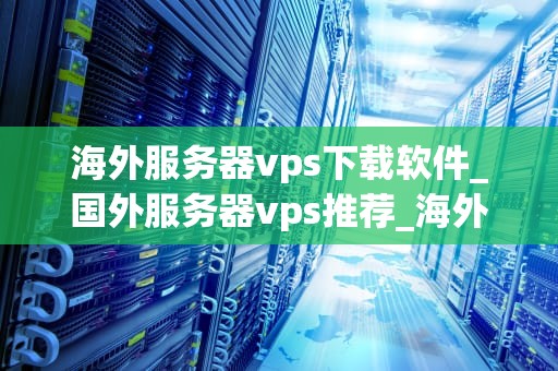 海外服务器vps下载软件_国外服务器vps推荐_海外服务器VPS下载软件的全面指南