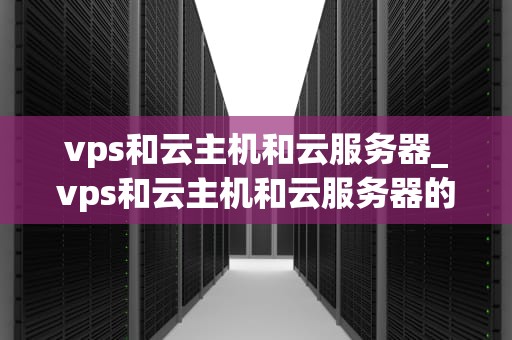 vps和云主机和云服务器_vps和云主机和云服务器的区别_深入理解VPS、云主机和云服务器