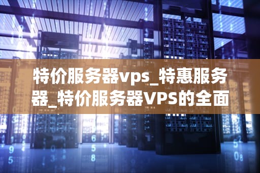 特价服务器vps_特惠服务器_特价服务器VPS的全面解析
