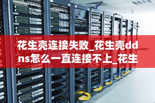 花生壳连接失败_花生壳ddns怎么一直连接不上_花生壳连接失败的原因及解决方法