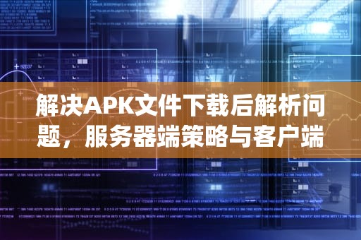 解决APK文件下载后解析问题，服务器端策略与客户端应对，apk包下载服务器