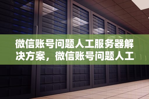 微信账号问题人工服务器解决方案，微信账号问题人工服务器能解决吗