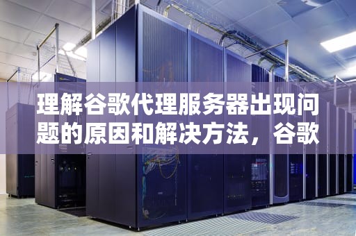理解谷歌代理服务器出现问题的原因和解决方法，谷歌代理服务器出问题怎么解决