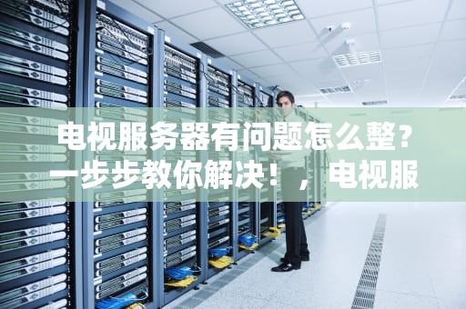 电视服务器有问题怎么整？一步步教你解决！，电视服务器有问题怎么整理文件