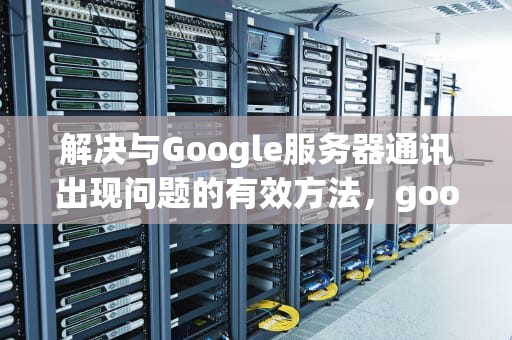 解决与Google服务器通讯出现问题的有效方法，good服务器通信出问题怎么办