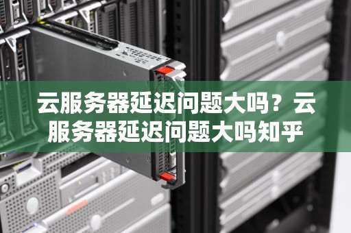 云服务器延迟问题大吗？云服务器延迟问题大吗知乎