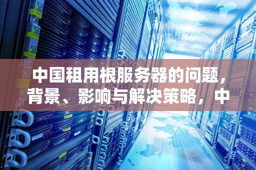 中国租用根服务器的问题，背景、影响与解决策略，中国租赁美国根服务器费用