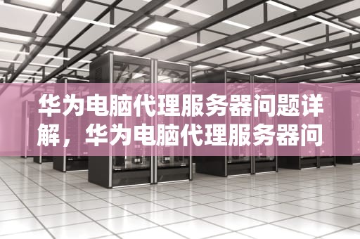 华为电脑代理服务器问题详解，华为电脑代理服务器问题怎么解决
