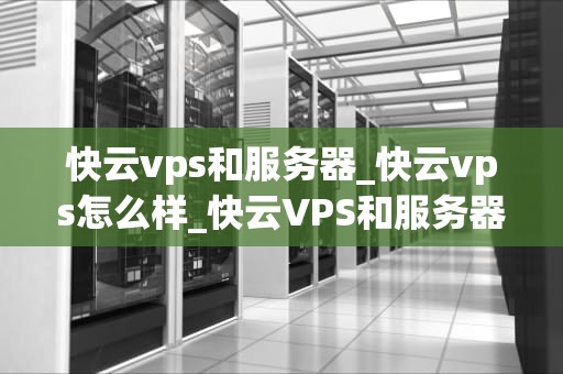 快云vps和服务器_快云vps怎么样_快云VPS和服务器的选择与应用