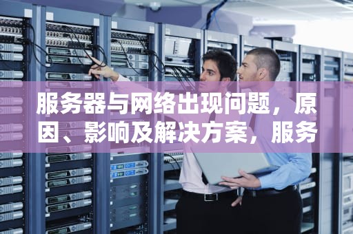 服务器与网络出现问题，原因、影响及解决方案，服务器与网络出现问题怎么解决
