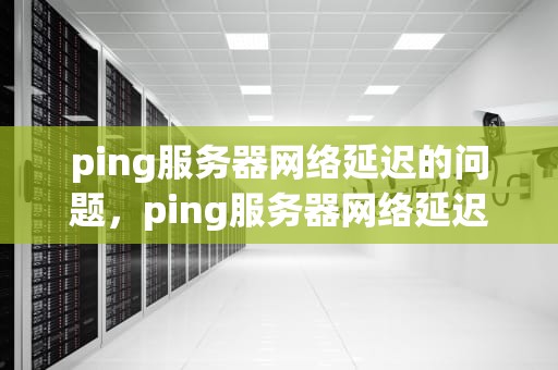 ping服务器网络延迟的问题，ping服务器网络延迟的问题有哪些