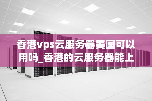香港vps云服务器美国可以用吗_香港的云服务器能上外网吗_香港VPS云服务器在美国的应用与优势