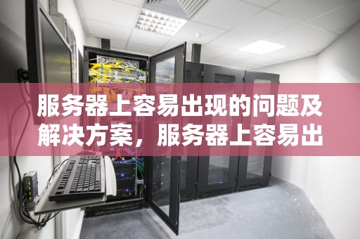 服务器上容易出现的问题及解决方案，服务器上容易出现的问题有哪些