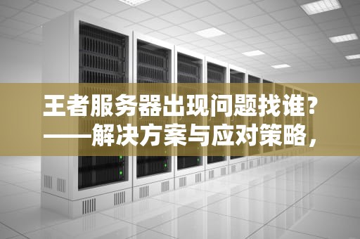 王者服务器出现问题找谁？——解决方案与应对策略，王者服务器出现问题找谁解决