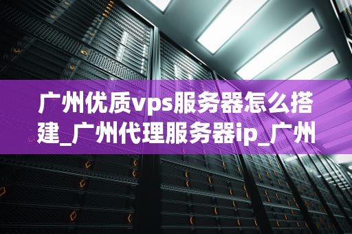 广州优质vps服务器怎么搭建_广州代理服务器ip_广州优质VPS服务器的搭建指南