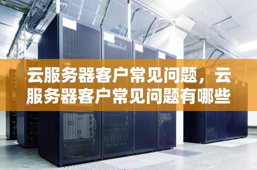 云服务器客户常见问题，云服务器客户常见问题有哪些