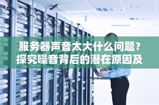 服务器声音太大什么问题？探究噪音背后的潜在原因及解决方案，服务器声音太大什么问题啊