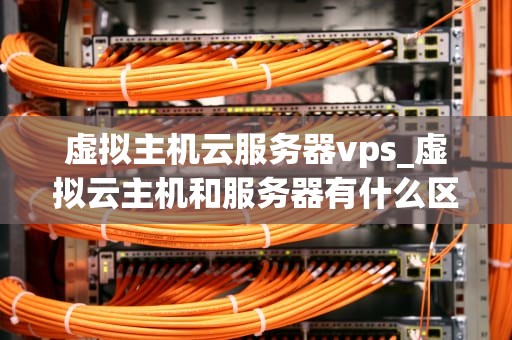虚拟主机云服务器vps_虚拟云主机和服务器有什么区别_虚拟主机、云服务器与VPS的深度解析