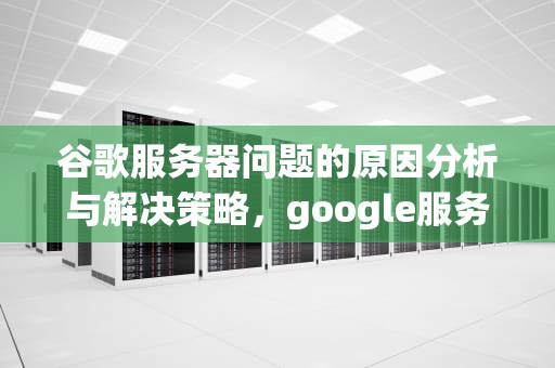 谷歌服务器问题的原因分析与解决策略，google服务器出现问题怎么办