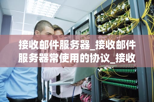 接收邮件服务器_接收邮件服务器常使用的协议_接收邮件服务器的深度解析