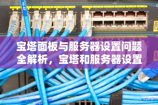宝塔面板与服务器设置问题全解析，宝塔和服务器设置问题怎么解决