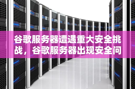 谷歌服务器遭遇重大安全挑战，谷歌服务器出现安全问题怎么解决