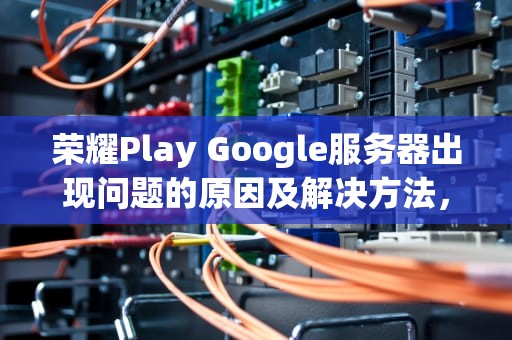 荣耀Play Google服务器出现问题的原因及解决方法，荣耀手机play服务