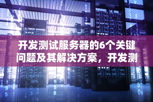 开发测试服务器的6个关键问题及其解决方案，开发测试服务器6个问题是什么