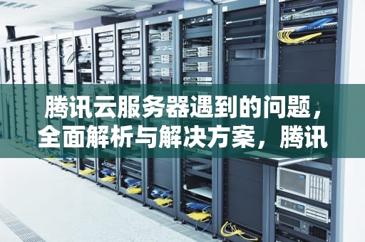 腾讯云服务器遇到的问题，全面解析与解决方案，腾讯云服务器遇到的问题有哪些