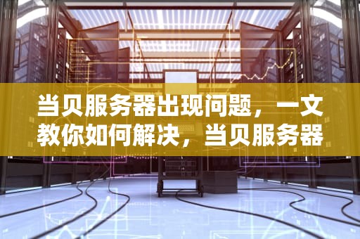 当贝服务器出现问题，一文教你如何解决，当贝服务器出现问题怎么解决